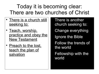 Today it is becoming clear:
There are two churches of Christ

There is a church still
seeking to:

Teach, worship,
practice and obey the
New Testament

Preach to the lost,
teach the plan of
salvation

There is another
church seeking to:

Change everything

Ignore the Bible

Follow the trends of
the world

Fellowship with the
world
 