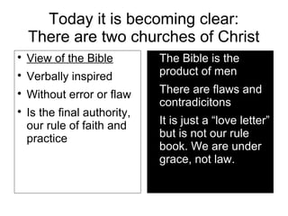 Today it is becoming clear:
There are two churches of Christ

View of the Bible

Verbally inspired

Without error or flaw

Is the final authority,
our rule of faith and
practice

The Bible is the
product of men

There are flaws and
contradicitons

It is just a “love letter”
but is not our rule
book. We are under
grace, not law.
 