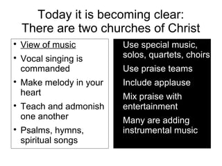 Today it is becoming clear:
There are two churches of Christ

View of music

Vocal singing is
commanded

Make melody in your
heart

Teach and admonish
one another

Psalms, hymns,
spiritual songs

Use special music,
solos, quartets, choirs

Use praise teams

Include applause

Mix praise with
entertainment

Many are adding
instrumental music
 