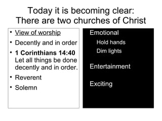 Today it is becoming clear:
There are two churches of Christ

View of worship

Decently and in order

1 Corinthians 14:40
Let all things be done
decently and in order.

Reverent

Solemn

Emotional

Hold hands

Dim lights

Entertainment

Exciting
 