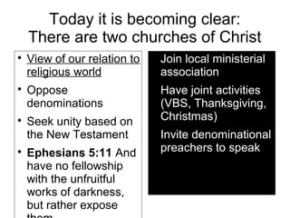 Today it is becoming clear:
There are two churches of Christ

View of our relation to
religious world

Oppose
denominations

Seek unity based on
the New Testament

Ephesians 5:11 And
have no fellowship
with the unfruitful
works of darkness,
but rather expose

Join local ministerial
association

Have joint activities
(VBS, Thanksgiving,
Christmas)

Invite denominational
preachers to speak
 