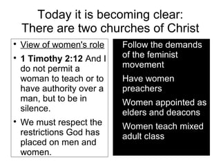Today it is becoming clear:
There are two churches of Christ

View of women's role

1 Timothy 2:12 And I
do not permit a
woman to teach or to
have authority over a
man, but to be in
silence.

We must respect the
restrictions God has
placed on men and
women.

Follow the demands
of the feminist
movement

Have women
preachers

Women appointed as
elders and deacons

Women teach mixed
adult class
 
