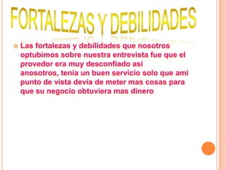    Las fortalezas y debilidades que nosotros
    optubimos sobre nuestra entrevista fue que el
    provedor era muy desconfiado asi
    anosotros, tenia un buen servicio solo que ami
    punto de vista devia de meter mas cosas para
    que su negocio obtuviera mas dinero
 