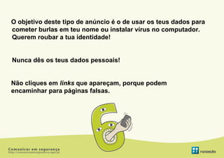 O objetivo deste tipo de anúncio é o de usar os teus dados para
cometer burlas em teu nome ou instalar vírus no computador.
Querem roubar a tua identidade!


Nunca dês os teus dados pessoais!


Não cliques em links que apareçam, porque podem
encaminhar para páginas falsas.
 