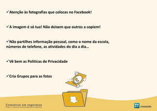 Atenção às fotografias que colocas no Facebook!


A imagem é só tua! Não deixem que outros a copiem!


Não partilhes informação pessoal, como o nome da escola,
números de telefone, as atividades do dia a dia…


Vê bem as Politicas de Privacidade


Cria Grupos para as fotos
 