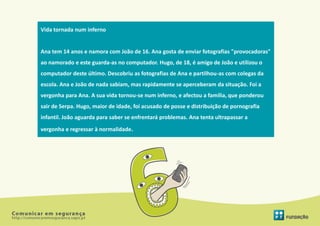 Vida tornada num inferno


Ana tem 14 anos e namora com João de 16. Ana gosta de enviar fotografias "provocadoras"
ao namorado e este guarda-as no computador. Hugo, de 18, é amigo de João e utilizou o
computador deste último. Descobriu as fotografias de Ana e partilhou-as com colegas da
escola. Ana e João de nada sabiam, mas rapidamente se aperceberam da situação. Foi a
vergonha para Ana. A sua vida tornou-se num inferno, e afectou a família, que ponderou
sair de Serpa. Hugo, maior de idade, foi acusado de posse e distribuição de pornografia
infantil. João aguarda para saber se enfrentará problemas. Ana tenta ultrapassar a
vergonha e regressar à normalidade.
 