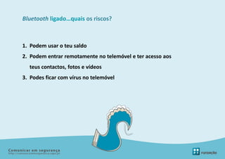 Bluetooth ligado…quais os riscos?



1. Podem usar o teu saldo
2. Podem entrar remotamente no telemóvel e ter acesso aos
  teus contactos, fotos e vídeos
3. Podes ficar com vírus no telemóvel
 