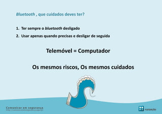 Bluetooth , que cuidados deves ter?


1. Ter sempre o bluetooth desligado
2. Usar apenas quando precisas e desligar de seguida


                Telemóvel = Computador

        Os mesmos riscos, Os mesmos cuidados
 