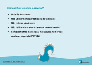 Como definir uma boa password?

• Mais de 8 carateres
• Não utilizar nomes próprios ou de familiares
• Não colocar só números
• Não utilizar datas de nascimento, nome da escola
• Combinar letras maiúsculas, minúsculas, números e
   carateres especiais (!"#$%&)
 
