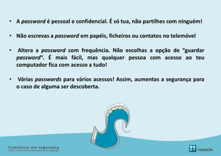 • A password é pessoal e confidencial. É só tua, não partilhes com ninguém!

• Não escrevas a password em papéis, ficheiros ou contatos no telemóvel

•    Altera a password com frequência. Não escolhas a opção de “guardar
    password“. É mais fácil, mas qualquer pessoa com acesso ao teu
    computador fica com acesso a tudo!

•   Várias passwords para vários acessos! Assim, aumentas a segurança para
    o caso de alguma ser descoberta.
 