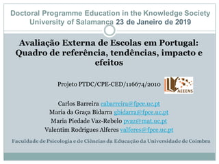 Avaliação Externa de Escolas em Portugal:
Quadro de referência, tendências, impacto e
efeitos
Projeto PTDC/CPE-CED/116674/2010
Carlos Barreira cabarreira@fpce.uc.pt
Maria da Graça Bidarra gbidarra@fpce.uc.pt
Maria Piedade Vaz-Rebelo pvaz@mat.uc.pt
Valentim Rodrigues Alferes valferes@fpce.uc.pt
Faculdade de Psicologia e de Ciências da Educação da Universidade de Coimbra
Doctoral Programme Education in the Knowledge Society
University of Salamanca 23 de Janeiro de 2019
 