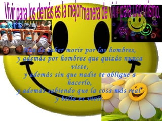 Has de saber morir por los hombres, y además por hombres que quizás nunca viste, y además sin que nadie te obligue a hacerlo, y además sabiendo que la cosa más real  y bella es vivir. Vivir para los demás es la mejor manera de vivir para uno mismo. 