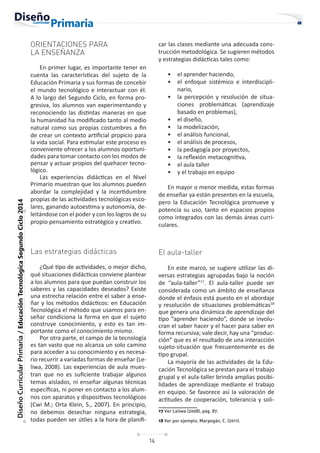 14
Diseño
Curricular
Primaria
/
Educación
Tecnológica
Segundo
Ciclo
2014
ORIENTACIONES PARA
LA ENSEÑANZA
En primer lugar, es importante tener en
cuenta las características del sujeto de la
Educación Primaria y sus formas de concebir
el mundo tecnológico e interactuar con él.
A lo largo del Segundo Ciclo, en forma pro-
gresiva, los alumnos van experimentando y
reconociendo las distintas maneras en que
la humanidad ha modificado tanto al medio
natural como sus propias costumbres a fin
de crear un contexto artificial propicio para
la vida social. Para estimular este proceso es
conveniente ofrecer a los alumnos oportuni-
dades para tomar contacto con los modos de
pensar y actuar propios del quehacer tecno-
lógico.
Las experiencias didácticas en el Nivel
Primario muestran que los alumnos pueden
abordar la complejidad y la incertidumbre
propias de las actividades tecnológicas esco-
lares, ganando autoestima y autonomía, de-
leitándose con el poder y con los logros de su
propio pensamiento estratégico y creativo.
Las estrategias didácticas
¿Qué tipo de actividades, o mejor dicho,
qué situaciones didácticas conviene plantear
a los alumnos para que puedan construir los
saberes y las capacidades deseados? Existe
una estrecha relación entre el saber a ense-
ñar y los métodos didácticos: en Educación
Tecnológica el método que usamos para en-
señar condiciona la forma en que el sujeto
construye conocimiento, y esto es tan im-
portante como el conocimiento mismo.
Por otra parte, el campo de la tecnología
es tan vasto que no alcanza un solo camino
para acceder a su conocimiento y es necesa-
rio recurrir a variadas formas de enseñar (Le-
liwa, 2008). Las experiencias de aula mues-
tran que no es suficiente trabajar algunos
temas aislados, ni enseñar algunas técnicas
específicas, ni poner en contacto a los alum-
nos con aparatos y dispositivos tecnológicos
(Cwi M.; Orta Klein, S., 2007). En principio,
no debemos desechar ninguna estrategia,
todas pueden ser útiles a la hora de planifi-
car las clases mediante una adecuada cons-
trucción metodológica. Se sugieren métodos
y estrategias didácticas tales como:
• el aprender haciendo,
• el enfoque sistémico e interdiscipli-
nario,
• la percepción y resolución de situa-
ciones problemáticas (aprendizaje
basado en problemas),
• el diseño,
• la modelización,
• el análisis funcional,
• el análisis de procesos,
• la pedagogía por proyectos,
• la reflexión metacognitiva,
• el aula taller
• y el trabajo en equipo
En mayor o menor medida, estas formas
de enseñar ya están presentes en la escuela,
pero la Educación Tecnológica promueve y
potencia su uso, tanto en espacios propios
como integrados con las demás áreas curri-
culares.
El aula-taller
En este marco, se sugiere utilizar las di-
versas estrategias agrupadas bajo la noción
de “aula-taller”17
. El aula-taller puede ser
considerada como un ámbito de enseñanza
donde el énfasis está puesto en el abordaje
y resolución de situaciones problemáticas18
que genera una dinámica de aprendizaje del
tipo “aprender haciendo”, donde se involu-
cran el saber hacer y el hacer para saber en
forma recursiva; vale decir, hay una “produc-
ción” que es el resultado de una interacción
sujeto-situación que frecuentemente es de
tipo grupal.
La mayoría de las actividades de la Edu-
cación Tecnológica se prestan para el trabajo
grupal y el aula-taller brinda amplias posibi-
lidades de aprendizaje mediante el trabajo
en equipo. Se favorece así la valoración de
actitudes de cooperación, tolerancia y soli-
17 Ver Leliwa (2008), pág. 87.
18 Ver por ejemplo, Marpegán, C. (2011).
 