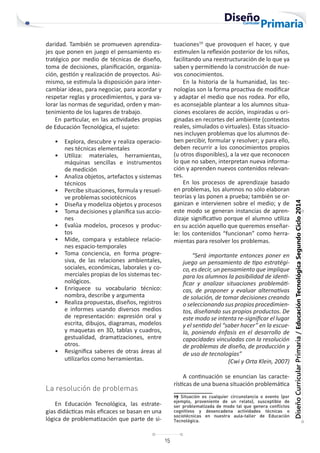15
Diseño
Curricular
Primaria
/
Educación
Tecnológica
Segundo
Ciclo
2014
daridad. También se promueven aprendiza-
jes que ponen en juego el pensamiento es-
tratégico por medio de técnicas de diseño,
toma de decisiones, planificación, organiza-
ción, gestión y realización de proyectos. Asi-
mismo, se estimula la disposición para inter-
cambiar ideas, para negociar, para acordar y
respetar reglas y procedimientos, y para va-
lorar las normas de seguridad, orden y man-
tenimiento de los lugares de trabajo.
En particular, en las actividades propias
de Educación Tecnológica, el sujeto:
• Explora, descubre y realiza operacio-
nes técnicas elementales
• Utiliza: materiales, herramientas,
máquinas sencillas e instrumentos
de medición
• Analiza objetos, artefactos y sistemas
técnicos
• Percibe situaciones, formula y resuel-
ve problemas sociotécnicos
• Diseña y modeliza objetos y procesos
• Toma decisiones y planifica sus accio-
nes
• Evalúa modelos, procesos y produc-
tos
• Mide, compara y establece relacio-
nes espacio-temporales
• Toma conciencia, en forma progre-
siva, de las relaciones ambientales,
sociales, económicas, laborales y co-
merciales propias de los sistemas tec-
nológicos.
• Enriquece su vocabulario técnico:
nombra, describe y argumenta
• Realiza propuestas, diseños, registros
e informes usando diversos medios
de representación: expresión oral y
escrita, dibujos, diagramas, modelos
y maquetas en 3D, tablas y cuadros,
gestualidad, dramatizaciones, entre
otros.
• Resignifica saberes de otras áreas al
utilizarlos como herramientas.
La resolución de problemas
En Educación Tecnológica, las estrate-
gias didácticas más eficaces se basan en una
lógica de problematización que parte de si-
tuaciones19
que provoquen el hacer, y que
estimulen la reflexión posterior de los niños,
facilitando una reestructuración de lo que ya
saben y permitiendo la construcción de nue-
vos conocimientos.
En la historia de la humanidad, las tec-
nologías son la forma proactiva de modificar
y adaptar el medio que nos rodea. Por ello,
es aconsejable plantear a los alumnos situa-
ciones escolares de acción, inspiradas u ori-
ginadas en recortes del ambiente (contextos
reales, simulados o virtuales). Estas situacio-
nes incluyen problemas que los alumnos de-
ben percibir, formular y resolver; y para ello,
deben recurrir a los conocimientos propios
(u otros disponibles), a la vez que reconocen
lo que no saben, interpretan nueva informa-
ción y aprenden nuevos contenidos relevan-
tes.
En los procesos de aprendizaje basado
en problemas, los alumnos no sólo elaboran
teorías y las ponen a prueba; también se or-
ganizan e intervienen sobre el medio; y de
este modo se generan instancias de apren-
dizaje significativo porque el alumno utiliza
en su acción aquello que queremos enseñar-
le: los contenidos “funcionan” como herra-
mientas para resolver los problemas.
“Será importante entonces poner en
juego un pensamiento de tipo estratégi-
co, es decir, un pensamiento que implique
para los alumnos la posibilidad de identi-
ficar y analizar situaciones problemáti-
cas, de proponer y evaluar alternativas
de solución, de tomar decisiones creando
o seleccionando sus propios procedimien-
tos, diseñando sus propios productos. De
este modo se intenta re-significar el lugar
y el sentido del “saber hacer” en la escue-
la, poniendo énfasis en el desarrollo de
capacidades vinculadas con la resolución
de problemas de diseño, de producción y
de uso de tecnologías”
(Cwi y Orta Klein, 2007)
A continuación se enuncian las caracte-
rísticas de una buena situación problemática
19 Situación es cualquier circunstancia o evento (por
ejemplo, proveniente de un relato), susceptible de
ser problematizada de modo tal que genera conflictos
cognitivos y desencadena actividades técnicas o
sociotécnicas en nuestra aula-taller de Educación
Tecnológica.
 