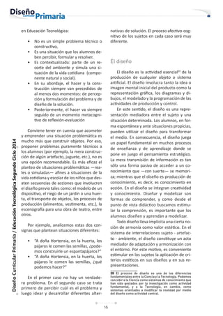 16
Diseño
Curricular
Primaria
/
Educación
Tecnológica
Segundo
Ciclo
2014
en Educación Tecnológica:
• No es un simple problema técnico o
constructivo,
• Es una situación que los alumnos de-
ben percibir, formular y resolver.
• Es contextualizada: parte de un re-
corte del ambiente y simula una si-
tuación de la vida cotidiana (compo-
nente natural y social).
• En su abordaje, el hacer y la cons-
trucción siempre van precedidos de
al menos dos momentos: de percep-
ción y formulación del problema y de
diseño de la solución.
• Posteriormente, el hacer va siempre
seguido de un momento metacogni-
tivo de reflexión-evaluación
Conviene tener en cuenta que acometer
y emprender una situación problemática es
mucho más que construir objetos. Por eso,
proponer problemas puramente técnicos a
los alumnos (por ejemplo, la mera construc-
ción de algún artefacto, juguete, etc.), no es
una opción recomendable. Es más eficaz el
planteo de situaciones problemáticas —rea-
les o simuladas— afines a situaciones de la
vida cotidiana y escolar de los niños que des-
aten secuencias de acciones que involucren
el diseño previo tales como: el modelo de un
dispositivo, el riego de un jardín o una huer-
ta, el transporte de objetos, los procesos de
producción (alimentos, vestimenta, etc.), la
escenografía para una obra de teatro, entre
otros.
Por ejemplo, analicemos estas dos con-
signas que plantean situaciones diferentes:
• “A doña Hortensia, en la huerta, los
pájaros le comen las semillas, ¿pode-
mos construirle un espantapájaros?”
• “A doña Hortensia, en la huerta, los
pájaros le comen las semillas, ¿qué
podemos hacer?”
En el primer caso no hay un verdade-
ro problema. En el segundo caso se trata
primero de percibir cuál es el problema y
luego idear y desarrollar diferentes alter-
nativas de solución. El proceso afectivo-cog-
nitivo de los sujetos en cada caso será muy
diferente.
El diseño
El diseño es la actividad esencial20
de la
producción de cualquier objeto o sistema
artificial. El diseño involucra tanto la idea o
imagen mental inicial del producto como la
representación gráfica, los diagramas y di-
bujos, el modelado y la programación de las
actividades de producción y control.
En este sentido, el diseño es una repre-
sentación mediadora entre el sujeto y una
situación determinada. Los alumnos, en for-
ma espontánea y ante situaciones propicias,
pueden utilizar el diseño para transformar
el medio. En consecuencia, el diseño juega
un papel fundamental en muchos procesos
de enseñanza y de aprendizaje donde se
pone en juego el pensamiento estratégico.
La mera transmisión de información es tan
sólo una forma pasiva de acceder a un co-
nocimiento que —con suerte— se memori-
za; mientras que el diseño es producción de
conocimiento, es decir, es conocimiento en
acción. En el diseño se integran creatividad
y conocimiento. Diseñar y modelizar son
formas de comprender, y como desde el
punto de vista didáctico buscamos estimu-
lar la comprensión, es importante que los
alumnos diseñen y aprendan a modelizar.
Todo diseño lleva implícita una cierta no-
ción de armonía como valor estético. En el
sistema de interrelaciones sujeto - artefac-
to - ambiente, el diseño constituye un acto
mediador de adaptación y armonización con
el entorno. Por este motivo, es conveniente
estimular en los sujetos la aplicación de cri-
terios estéticos en sus diseños y en sus re-
presentaciones.
20 El proceso de diseño es una de las diferencias
fundamentales entre la Ciencia y la Tecnología. Podemos
concebir a la Ciencia como sistemas de conocimiento que
han sido gestados por la investigación como actividad
fundamental, y a la Tecnología, en cambio, como
sistemas orientados a modificar la realidad por medio
del diseño como actividad central.
 
