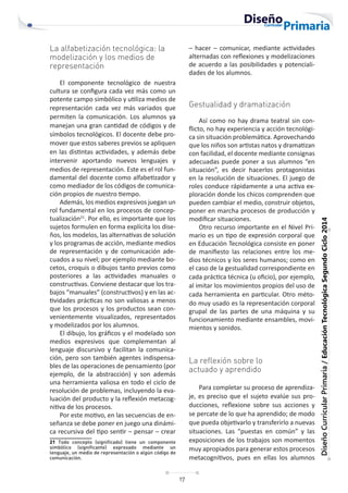 17
Diseño
Curricular
Primaria
/
Educación
Tecnológica
Segundo
Ciclo
2014
La alfabetización tecnológica: la
modelización y los medios de
representación
El componente tecnológico de nuestra
cultura se configura cada vez más como un
potente campo simbólico y utiliza medios de
representación cada vez más variados que
permiten la comunicación. Los alumnos ya
manejan una gran cantidad de códigos y de
símbolos tecnológicos. El docente debe pro-
mover que estos saberes previos se apliquen
en las distintas actividades, y además debe
intervenir aportando nuevos lenguajes y
medios de representación. Este es el rol fun-
damental del docente como alfabetizador y
como mediador de los códigos de comunica-
ción propios de nuestro tiempo.
Además, los medios expresivos juegan un
rol fundamental en los procesos de concep-
tualización21
. Por ello, es importante que los
sujetos formulen en forma explícita los dise-
ños, los modelos, las alternativas de solución
y los programas de acción, mediante medios
de representación y de comunicación ade-
cuados a su nivel; por ejemplo mediante bo-
cetos, croquis o dibujos tanto previos como
posteriores a las actividades manuales o
constructivas. Conviene destacar que los tra-
bajos “manuales” (constructivos) y en las ac-
tividades prácticas no son valiosas a menos
que los procesos y los productos sean con-
venientemente visualizados, representados
y modelizados por los alumnos.
El dibujo, los gráficos y el modelado son
medios expresivos que complementan al
lenguaje discursivo y facilitan la comunica-
ción, pero son también agentes indispensa-
bles de las operaciones de pensamiento (por
ejemplo, de la abstracción) y son además
una herramienta valiosa en todo el ciclo de
resolución de problemas, incluyendo la eva-
luación del producto y la reflexión metacog-
nitiva de los procesos.
Por este motivo, en las secuencias de en-
señanza se debe poner en juego una dinámi-
ca recursiva del tipo sentir – pensar – crear
21 Todo concepto (significado) tiene un componente
simbólico (significante) expresado mediante un
lenguaje, un medio de representación o algún código de
comunicación.
– hacer – comunicar, mediante actividades
alternadas con reflexiones y modelizaciones
de acuerdo a las posibilidades y potenciali-
dades de los alumnos.
Gestualidad y dramatización
Así como no hay drama teatral sin con-
flicto, no hay experiencia y acción tecnológi-
ca sin situación problemática. Aprovechando
que los niños son artistas natos y dramatizan
con facilidad, el docente mediante consignas
adecuadas puede poner a sus alumnos “en
situación”, es decir hacerlos protagonistas
en la resolución de situaciones. El juego de
roles conduce rápidamente a una activa ex-
ploración donde los chicos comprenden que
pueden cambiar el medio, construir objetos,
poner en marcha procesos de producción y
modificar situaciones.
Otro recurso importante en el Nivel Pri-
mario es un tipo de expresión corporal que
en Educación Tecnológica consiste en poner
de manifiesto las relaciones entre los me-
dios técnicos y los seres humanos; como en
el caso de la gestualidad correspondiente en
cada práctica técnica (u oficio), por ejemplo,
al imitar los movimientos propios del uso de
cada herramienta en particular. Otro méto-
do muy usado es la representación corporal
grupal de las partes de una máquina y su
funcionamiento mediante ensambles, movi-
mientos y sonidos.
La reflexión sobre lo
actuado y aprendido
Para completar su proceso de aprendiza-
je, es preciso que el sujeto evalúe sus pro-
ducciones, reflexione sobre sus acciones y
se percate de lo que ha aprendido; de modo
que pueda objetivarlo y transferirlo a nuevas
situaciones. Las “puestas en común” y las
exposiciones de los trabajos son momentos
muy apropiados para generar estos procesos
metacognitivos, pues en ellas los alumnos
 