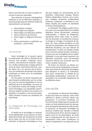 18
Diseño
Curricular
Primaria
/
Educación
Tecnológica
Segundo
Ciclo
2014
toman conciencia de sus actos y pueden co-
municar lo que han aprendido.
Para estimular el proceso metacognitivo
mediante el uso de diferentes lenguajes, el
docente puede proponer distintos modos de
representación, por ejemplo:
• Ahora dibujen el objeto
• Ahora hagan una maqueta
• Ahora hagan una tabla para clasificar
• Ahora cuenten lo que hicieron
• Ahora hagan un diagrama del proce-
so
• Ahora promocionen y publiciten sus
productos… (entre otras)
Los recursos
Hacer tecnología en la escuela supone
la combinación más eficaz y eficiente de los
recursos más variados: materiales, herra-
mientas, instrumentos de medición, máqui-
nas, medios audiovisuales, energía, gente (o
mano de obra), información (técnicas, rece-
tas, datos, etc.). Los recursos que se procu-
ren y las condiciones de tiempo y de espacio
constituyen un límite real a las actividades
de los alumnos.
Por otra parte, los límites impuestos por
cada situación problemática, por las consig-
nas y por los recursos disponibles no son un
obstáculo para las actividades, sino que son
las condiciones mismas del trabajo en Edu-
cación Tecnológica. Las capacidades requeri-
das para adaptar las ideas y las acciones a lo
deseable, a lo posible y a los recursos dispo-
nibles (siempre escasos) son propósitos de
aprendizaje.
La integración de Tecnología con
otras áreas
El ámbito de lo tecnológico es esencial-
mente globalizador ya que abarca las activi-
dades del hombre que transforman el medio
que lo rodea. Por eso, en el Primer Ciclo en
particular, la Educación Tecnológica es muy
útil para integrar los conocimientos de las
disciplinas tradicionales (Lengua, Música,
Plástica, Matemática, Ciencias, etc.), al pro-
veer múltiples situaciones problemáticas
(históricas, cotidianas o simuladas) en con-
textos situados que pueden ser abordadas
en forma interdisciplinaria.
La Educación Tecnológica puede funcio-
nar como una usina generadora de unidades
didácticas, temas transversales, proyectos
institucionales, y talleres de integración,
abordando temas tales como: la produc-
ción de alimentos, el reciclado de la basura,
la energía en el hogar, el transporte de ob-
jetos, etc. Estos núcleos temáticos no sólo
vinculan los contenidos y los métodos de las
diferentes disciplinas, sino que además los
contextualizan, es decir, les otorgan sentido
para el alumno; porque brindan contextos y
recortes que son susceptibles de ser proble-
matizados, a la vez que hacen aparecer a los
diferentes contenidos como herramientas
culturales valiosas que funcionan para for-
mular y resolver situaciones.
De hecho, los docentes ya utilizan mu-
chos de estos temas integradores y transver-
sales, que provienen del campo tecnológico,
para despertar el interés y la motivación,
para hacer comprender la utilidad de los
aprendizajes programados, o para dar fun-
cionalidad a los contenidos disciplinares de
las diferentes áreas.
EVALUACIÓN
La evaluación en Educación Tecnológica,
al igual que todos los espacios, toma como
referente el diseño curricular. Desde esta
perspectiva, el currículum constituye una
herramienta de trabajo para los equipos do-
centes, en tanto plantea directrices para ge-
nerar el proyecto educativo de cada escuela.
En particular, en Educación Tecnológica los
procesos creativos (por ejemplo, el diseño)
y las producciones de los alumnos juegan un
papel crucial en los aprendizajes, de modo
que la autoevaluación de cada alumno y la
coevaluación entre pares constituyen un
valioso complemento a la evaluación de los
 