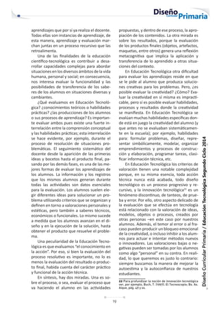 19
Diseño
Curricular
Primaria
/
Educación
Tecnológica
Segundo
Ciclo
2014
aprendizajes que por sí ya realiza el docente.
Todas ellas son instancias de aprendizaje, de
esta manera, aprendizaje y evaluación mar-
chan juntas en un proceso recursivo que las
retroalimenta.
Una de las finalidades de la educación
científico-tecnológica es contribuir a desa-
rrollar capacidades complejas para abordar
situaciones en los diversos ámbitos de la vida
humana, personal y social; en consecuencia,
nos interesa evaluar la funcionalidad y las
posibilidades de transferencia de los sabe-
res de los alumnos en situaciones diversas y
cambiantes.
¿Qué evaluamos en Educación Tecnoló-
gica? ¿conocimientos teóricos o habilidades
prácticas? ¿las producciones de los alumnos
o sus procesos de aprendizaje? Es importan-
te evaluar ambos pues existe una fuerte in-
terrelación entre la comprensión conceptual
y las habilidades prácticas; esta interrelación
se hace evidente, por ejemplo, durante el
proceso de resolución de situaciones pro-
blemáticas. El seguimiento sistemático del
docente desde la aparición de las primeras
ideas y bocetos hasta el producto final, pa-
sando por las demás fases, es una de las me-
jores formas de evaluar los aprendizajes de
los alumnos. La información y los registros
que los mismos alumnos generan durante
todas las actividades son datos esenciales
para la evaluación. Los alumnos suelen ele-
gir diferentes ideas para solucionar un pro-
blema utilizando criterios que se organizan y
definen en torno a valoraciones personales y
estéticas, pero también a saberes técnicos,
económicos o funcionales. Lo mismo sucede
a medida que los alumnos avanzan en el di-
seño y en la ejecución de la solución, hasta
obtener el producto que resuelve el proble-
ma.
Una peculiaridad de la Educación Tecno-
lógica es que evaluamos “el conocimiento en
la acción”. Por eso, si bien la evaluación del
proceso resolutivo es importante, no lo es
menos la evaluación del resultado o produc-
to final, habida cuenta del carácter práctico
y funcional de la acción técnica.
En síntesis, hay dos miradas. Una es so-
bre el proceso, o sea, evaluar el proceso que
va haciendo el alumno en las actividades
propuestas, y dentro de ese proceso, la apro-
piación de los contenidos. La otra mirada es
sobre los resultados, porque la evaluación
de los productos finales (objetos, artefactos,
maquetas, entre otros) genera una reflexión
metacognitiva que implica la aplicación y
transferencia de lo aprendido a otras situa-
ciones del contexto.
En Educación Tecnológica otra dificultad
para evaluar los aprendizajes reside en que
se le pide al alumno que produzca solucio-
nes creativas para los problemas. Pero, ¿es
posible evaluar la creatividad? ¿Cómo? Eva-
luar la creatividad en sí misma es impracti-
cable, pero sí es posible evaluar habilidades,
procesos y resultados donde la creatividad
se manifiesta. En Educación Tecnológica se
evalúan muchas habilidades específicas don-
de está en juego la creatividad del alumno (y
que antes no se evaluaban sistemáticamen-
te en la escuela); por ejemplo, habilidades
para: formular problemas, diseñar, repre-
sentar simbólicamente, modelar, organizar
emprendimientos y procesos de construc-
ción y elaboración, programar tareas, clasi-
ficar información técnica, etc.
En Educación Tecnológica los criterios de
valoración tienen una notable complejidad
porque, en su misma esencia, toda acción
técnica nunca está acabada, todo diseño
tecnológico es un proceso progresivo y re-
cursivo, y la innovación tecnológica22
es un
fenómeno discontinuo, de tanteos, de prue-
ba y error. Por ello, otro aspecto delicado de
la evaluación que se efectúa en tecnología
está relacionado con la valoración de ideas,
modelos, objetos o procesos, creados por
otras personas –en este caso por nuestros
alumnos. Además, el temor al error o al fra-
caso pueden producir un bloqueo emocional
de la creatividad, o incluso inhibir a los alum-
nos para actuar e intentar métodos nuevos
o innovadores. Las valoraciones bajas o ne-
gativas pueden ser tomadas por los alumnos
como algo “personal” en su contra. En reali-
dad, lo que queremos es justo lo contrario:
siempre buscamos la manera de mejorar la
autoestima y la autoconfianza de nuestros
estudiantes.
22 Para profundizar la noción de innovación tecnológica
ver, por ejemplo, Buch, T. (1997). El Tecnoscopio; Bs. As.
Aique, pág. 49 y ss.
 