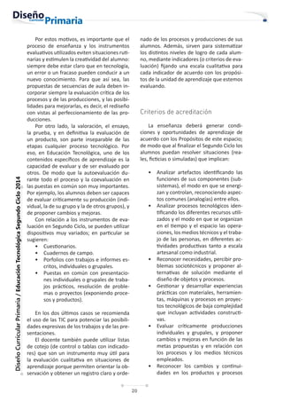 20
Diseño
Curricular
Primaria
/
Educación
Tecnológica
Segundo
Ciclo
2014
Por estos motivos, es importante que el
proceso de enseñanza y los instrumentos
evaluativos utilizados eviten situaciones ruti-
narias y estimulen la creatividad del alumno:
siempre debe estar claro que en tecnología,
un error o un fracaso pueden conducir a un
nuevo conocimiento. Para que así sea, las
propuestas de secuencias de aula deben in-
corporar siempre la evaluación crítica de los
procesos y de las producciones, y las posibi-
lidades para mejorarlas, es decir, el rediseño
con vistas al perfeccionamiento de las pro-
ducciones.
Por otro lado, la valoración, el ensayo,
la prueba, y en definitiva la evaluación de
un producto, son parte inseparable de las
etapas cualquier proceso tecnológico. Por
eso, en Educación Tecnológica, uno de los
contenidos específicos de aprendizaje es la
capacidad de evaluar y de ser evaluado por
otros. De modo que la autoevaluación du-
rante todo el proceso y la coevaluación en
las puestas en común son muy importantes.
Por ejemplo, los alumnos deben ser capaces
de evaluar críticamente su producción (indi-
vidual, la de su grupo y la de otros grupos), y
de proponer cambios y mejoras.
Con relación a los instrumentos de eva-
luación en Segundo Ciclo, se pueden utilizar
dispositivos muy variados; en particular se
sugieren:
• Cuestionarios.
• Cuadernos de campo.
• Porfolios con trabajos e informes es-
critos, individuales o grupales.
• Puestas en común con presentacio-
nes individuales o grupales de traba-
jos prácticos, resolución de proble-
mas o proyectos (exponiendo proce-
sos y productos).
En los dos últimos casos se recomienda
el uso de las TIC para potenciar las posibili-
dades expresivas de los trabajos y de las pre-
sentaciones.
El docente también puede utilizar listas
de cotejo (de control o tablas con indicado-
res) que son un instrumento muy útil para
la evaluación cualitativa en situaciones de
aprendizaje porque permiten orientar la ob-
servación y obtener un registro claro y orde-
nado de los procesos y producciones de sus
alumnos. Además, sirven para sistematizar
los distintos niveles de logro de cada alum-
no, mediante indicadores (o criterios de eva-
luación) fijando una escala cualitativa para
cada indicador de acuerdo con los propósi-
tos de la unidad de aprendizaje que estemos
evaluando.
Criterios de acreditación
La enseñanza deberá generar condi-
ciones y oportunidades de aprendizaje de
acuerdo con los Propósitos de este espacio;
de modo que al finalizar el Segundo Ciclo los
alumnos puedan resolver situaciones (rea-
les, ficticias o simuladas) que implican:
• Analizar artefactos identificando las
funciones de sus componentes (sub-
sistemas), el modo en que se energi-
zan y controlan, reconociendo aspec-
tos comunes (analogías) entre ellos.
• Analizar procesos tecnológicos iden-
tificando los diferentes recursos utili-
zados y el modo en que se organizan
en el tiempo y el espacio las opera-
ciones, los medios técnicos y el traba-
jo de las personas, en diferentes ac-
tividades productivas tanto a escala
artesanal como industrial.
• Reconocer necesidades, percibir pro-
blemas sociotécnicos y proponer al-
ternativas de solución mediante el
diseño de objetos y procesos.
• Gestionar y desarrollar experiencias
prácticas con materiales, herramien-
tas, máquinas y procesos en proyec-
tos tecnológicos de baja complejidad
que incluyan actividades constructi-
vas.
• Evaluar críticamente producciones
individuales y grupales, y proponer
cambios y mejoras en función de las
metas propuestas y en relación con
los procesos y los medios técnicos
empleados.
• Reconocer los cambios y continui-
dades en los productos y procesos
 