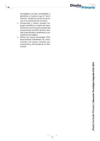 21
Diseño
Curricular
Primaria
/
Educación
Tecnológica
Segundo
Ciclo
2014
tecnológicos de baja complejidad, e
identificar el modo en que la “tecni-
ficación” modifica el rol de las perso-
nas en la realización de las tareas.
• Comprender y utilizar variados len-
guajes simbólicos y medios de repre-
sentación y comunicación propios del
conocimiento científico-técnico, dán-
dole especificidad y ampliando su vo-
cabulario tecnológico.
• Utilizar las nuevas tecnologías (TIC),
desarrollando habilidades de comu-
nicación y de acceso, consulta, pro-
cesamiento y almacenaje de la infor-
mación.
 