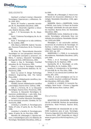 22
Diseño
Curricular
Primaria
/
Educación
Tecnológica
Segundo
Ciclo
2014
BIBLIOGRAFÍA
Averbuj E. y Leliwa S. (comp.). Educación
Tecnológica: Experiencias y reflexiones. Bs.
As. LESA. 2011.
Baron, M. Enseñar y aprender tecnolo-
gía, Bs. As, Novedades Educativas. 2004.
Bruner, J. Desarrollo cognitivo y educa-
ción, Madrid. Morata, 1988.
Buch, T. El Tecnoscopio; Bs. As. Aique.
1997.
Buch, T. Sistemas Tecnológicos; Bs. As. Ai-
que. 1999.
Buch, T. Tecnología en la vida cotidiana;
Bs. As. Eudeba. 2004.
CWI, Mario y SERAFINI. Gabriel. Tecnolo-
gía. Procesos Productivos; Bs As. Prociencia.
2000.
De Vries, M., “Desarrollando Educación
Tecnológica en una perspectiva internacio-
nal: Integrando conceptos y procesos”, en:
Mena, F. (comp.), Educación Tecnológica,
Santiago de Chile, LOM Ediciones, 2001.
Doval, L, Gay, A. Tecnología. Finalidad
educativa. Bs. As. Prociencia, 1995.
Doval, L. y Gay, A. Tecnología. Finalidad
educativa y acercamiento didáctico. Bs. As.
Prociencia, 1996.
Dunn S.y Larson R. Design Technology.
Children’s Engineering; USA. The Falmer
Press,1990.
Fourez, G. Alfabetización científica y tec-
nológica. Colihue. 1998.
FOUREZ, Gerard. Alfabetización científica
y tecnológica. Buenos Aires. Colihue, 1998.
GAY, A. y Ferreras, M. A. La Educación
Tecnológica. Buenos Aires. Prociencia, 1996.
Genusso, G. Educación Tecnológica. Si-
tuaciones problemáticas + aula taller, Bue-
nos Aires, Novedades Educativas, 2000.
Leliwa S. Enseñar Educación Tecnológica
en los escenarios actuales. Córdoba, Ed. Co-
municarte, 2008.
Linietsky, C. y Serafini, G. Tecnología para
Todos; 3º ciclo, 1º parte; Bs. As. Plus Ultra,
1996.
Linietsky, C. y Serafini, G. Tecnología para
todos. 2ª parte. Bs. As. Plus Ultra, 1999.
Mandón, M. y Marpegán, C. Aportes teó-
ricos y metodológicos para una didáctica de
Tecnología. Novedades Educativas, (103), ju-
lio 1999.
Mandón, M. y Marpegán, C. Hacia la mo-
delización de situaciones didácticas en Tec-
nología. Novedades Educativas. (116), agos-
to 2000.
MANDÓN, María y MARPEGÁN, Carlos
y PINTOS, Juan Carlos. El Placer de Enseñar
Tecnología: actividades de aula para docen-
tes inquietos. Buenos Aires. Ed. Novedades
Educativas. 2005.
MARPEGÁN, Carlos. Didáctica de la Edu-
cación Tecnológica: articulando fines con
métodos de enseñanza. Novedades Educati-
vas. (163) julio 2004.
Marpegán, C. Los cascarudos asechan,
secuencias de enseñanza de Tecnología. En
Averbuj y Leliwa (comp.). Educación Tec-
nológica: Experiencias y reflexiones, Bs. As.
LESA, 2011. pp. 107.
MARPEGÁN, C. y TOSO, A. La resolución
de problemas. Novedades Educativas. (187),
julio 2006.
Perez, L. et al. Tecnología y Educación
Tecnológica, Bs. As. Kapelusz, 1998.
Quintanilla, M. A. Tecnología: un enfo-
que filosófico, Bs. As. Eudeba, 1991.
Serafini, G. Introducción a la Tecnología;
2º ciclo EGB; Bs. As. Plus Ultra, 1996.
Simon, H. Las ciencias de lo artificial. Bar-
celona, ATE, 1973.
TOSO, A. ¿Cuán estratégicos son los ni-
ños cuando resuelven problemas? Noveda-
des Educativas, (187) julio, 2006.
ULLRICH, H. y KLANTE, D. Iniciación Tec-
nológica. Nivel Inicial – Primero y Segundo
ciclo EGB. Buenos Aires: Colihue. 1997.
Documentos
MINISTERIO DE EDUCACION. PRESIDEN-
CIA DE LA NACION. Núcleos de aprendizaje
prioritarios. Nivel Primario. Buenos Aires,
2004.
MINISTERIO DE EDUCACION DE LA NA-
CION Cuadernos para el aula. Tecnología.
Primero y Segundo Ciclo. EGB. Nivel Primario
- Buenos Aires, 2007. Disponible en: http://
www.me.gov.ar/curriform/nap/tecno_2_fi-
nal.pdf
 