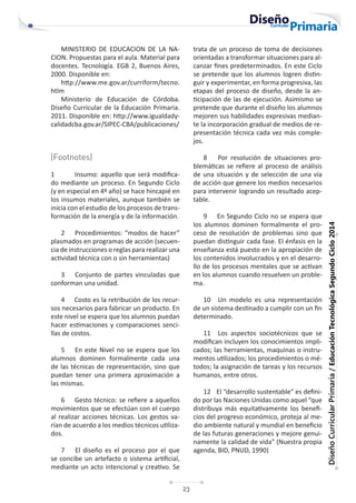 23
Diseño
Curricular
Primaria
/
Educación
Tecnológica
Segundo
Ciclo
2014
MINISTERIO DE EDUCACION DE LA NA-
CION. Propuestas para el aula. Material para
docentes. Tecnología. EGB 2, Buenos Aires,
2000. Disponible en:
http://www.me.gov.ar/curriform/tecno.
htlm
Ministerio de Educación de Córdoba.
Diseño Curricular de la Educación Primaria.
2011. Disponible en: http://www.igualdady-
calidadcba.gov.ar/SIPEC-CBA/publicaciones/
(Footnotes)
1 Insumo: aquello que será modifica-
do mediante un proceso. En Segundo Ciclo
(y en especial en 4º año) se hace hincapié en
los insumos materiales, aunque también se
inicia con el estudio de los procesos de trans-
formación de la energía y de la información.
2 Procedimientos: “modos de hacer”
plasmados en programas de acción (secuen-
cia de instrucciones o reglas para realizar una
actividad técnica con o sin herramientas)
3 Conjunto de partes vinculadas que
conforman una unidad.
4 Costo es la retribución de los recur-
sos necesarios para fabricar un producto. En
este nivel se espera que los alumnos puedan
hacer estimaciones y comparaciones senci-
llas de costos.
5 En este Nivel no se espera que los
alumnos dominen formalmente cada una
de las técnicas de representación, sino que
puedan tener una primera aproximación a
las mismas.
6 Gesto técnico: se refiere a aquellos
movimientos que se efectúan con el cuerpo
al realizar acciones técnicas. Los gestos va-
rían de acuerdo a los medios técnicos utiliza-
dos.
7 El diseño es el proceso por el que
se concibe un artefacto o sistema artificial,
mediante un acto intencional y creativo. Se
trata de un proceso de toma de decisiones
orientadas a transformar situaciones para al-
canzar fines predeterminados. En este Ciclo
se pretende que los alumnos logren distin-
guir y experimentar, en forma progresiva, las
etapas del proceso de diseño, desde la an-
ticipación de las de ejecución. Asimismo se
pretende que durante el diseño los alumnos
mejoren sus habilidades expresivas median-
te la incorporación gradual de medios de re-
presentación técnica cada vez más comple-
jos.
8 Por resolución de situaciones pro-
blemáticas se refiere al proceso de análisis
de una situación y de selección de una vía
de acción que genere los medios necesarios
para intervenir logrando un resultado acep-
table.
9 En Segundo Ciclo no se espera que
los alumnos dominen formalmente el pro-
ceso de resolución de problemas sino que
puedan distinguir cada fase. El énfasis en la
enseñanza está puesto en la apropiación de
los contenidos involucrados y en el desarro-
llo de los procesos mentales que se activan
en los alumnos cuando resuelven un proble-
ma.
10 Un modelo es una representación
de un sistema destinado a cumplir con un fin
determinado.
11 Los aspectos sociotécnicos que se
modifican incluyen los conocimientos impli-
cados; las herramientas, maquinas o instru-
mentos utilizados; los procedimientos o mé-
todos; la asignación de tareas y los recursos
humanos, entre otros.
12 El “desarrollo sustentable” es defini-
do por las Naciones Unidas como aquel “que
distribuya más equitativamente los benefi-
cios del progreso económico, proteja al me-
dio ambiente natural y mundial en beneficio
de las futuras generaciones y mejore genui-
namente la calidad de vida” (Nuestra propia
agenda, BID, PNUD, 1990)
 