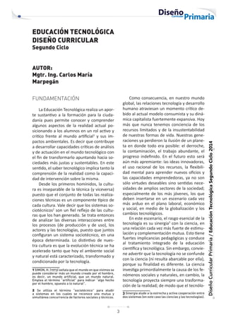 3
Diseño
Curricular
Primaria
/
Educación
Tecnológica
Segundo
Ciclo
2014
EDUCACIÓN TECNOLÓGICA
DISEÑO CURRICULAR
Segundo Ciclo
AUTOR:
Mgtr. Ing. Carlos María
Marpegán
FUNDAMENTACIÓN
La Educación Tecnológica realiza un apor-
te sustantivo a la formación para la ciuda-
danía pues permite conocer y comprender
algunos aspectos de la realidad actual po-
sicionando a los alumnos en un rol activo y
critico frente al mundo artificial1
y sus im-
pactos ambientales. Es decir que contribuye
a desarrollar capacidades críticas de análisis
y de actuación en el mundo tecnológico con
el fin de transformarlo apuntando hacia so-
ciedades más justas y sustentables. En este
sentido, el saber tecnológico implica tanto la
comprensión de la realidad como la capaci-
dad de intervención sobre la misma.
Desde los primeros homínidos, la cultu-
ra es inseparable de la técnica (y viceversa)
puesto que el conjunto de todas las realiza-
ciones técnicas es un componente típico de
cada cultura. Vale decir que los sistemas so-
ciotécnicos2
son un fiel reflejo de las cultu-
ras que los han generado. Se trata entonces
de analizar las diversas interacciones entre
los procesos (de producción y de uso), los
actores y las tecnologías, puesto que juntos
configuran un sistema sociotécnico, en una
época determinada. Lo distintivo de nues-
tra cultura es que la evolución técnica se ha
acelerado tanto que hoy el ambiente social
y natural está caracterizado, transformado y
condicionado por la tecnología.
1 SIMON, H. (1973) señala que el mundo en que vivimos se
puede considerar más un mundo creado por el hombre,
es decir, un mundo artificial, que un mundo natural.
Emplea el término “artificial” para indicar “algo hecho
por el hombre, opuesto a lo natural”.
2 Se utiliza el término “sociotécnico” para aludir
a sistemas en los cuales se reconoce una mutua y
simultánea concurrencia de factores sociales y técnicos.
Como consecuencia, en nuestro mundo
global, las relaciones tecnología y desarrollo
humano atraviesan un momento crítico de-
bido al actual modelo consumista y su diná-
mica capitalista fuertemente expansiva. Hoy
más que nunca tenemos conciencia de los
recursos limitados y de la insustentabilidad
de nuestras formas de vida. Nuestras gene-
raciones ya perdieron la ilusión de un plane-
ta en donde todo era posible: el derroche,
la contaminación, el trabajo abundante, el
progreso indefinido. En el futuro esto será
aún más apremiante: las ideas innovadoras,
el uso racional de los recursos, la flexibili-
dad mental para aprender nuevos oficios y
las capacidades emprendedoras, ya no son
sólo virtudes deseables sino sentidas nece-
sidades de amplios sectores de la sociedad;
especialmente de los más jóvenes, los que
deben insertarse en un escenario cada vez
más arduo en el plano laboral, económico
y social, en medio de la globalización y los
cambios tecnológicos.
En este escenario, el rasgo esencial de la
tecnología es su sinergia3
con la ciencia, en
una relación cada vez más fuerte de estimu-
lación y complementación mutua. Esto tiene
fuertes implicancias pedagógicas y conduce
al tratamiento integrado de la educación
científica y tecnológica. Sin embargo, convie-
ne advertir que la tecnología no se confunde
con la ciencia (ni resulta abarcable por ella),
porque su finalidad es diferente. La ciencia
investiga primordialmente la causa de los fe-
nómenos sociales y naturales, en cambio, la
tecnología proyecta siempre una trasforma-
ción de la realidad; de modo que el tecnólo-
3 Sinergia alude a la estrecha y activa cooperación entre
dos sistemas (en este caso las ciencias y las tecnologías).
 