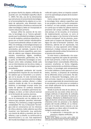 4
Diseño
Curricular
Primaria
/
Educación
Tecnológica
Segundo
Ciclo
2014
go siempre diseña los objetos artificiales de
acuerdo con una finalidad específica (Buch
T., 1997). Por ello, una de las dimensiones
que estructuran el conocimiento tecnológico
es la funcionalidad de los objetos en su con-
texto de aplicación; esta dimensión esen-
cialmente práctica y finalista es exclusiva del
saber tecnológico y debe ser incorporada en
nuestra educación primaria.
Aunque utilice los avances de las cien-
cias, la tecnología no es “ciencia aplicada”,
puesto que la actividad tecnológica requiere
el uso de modelos y prácticas específicas, al-
gunas con un fuerte carácter interdisciplina-
rio que eventualmente utilizan el saber cien-
tífico. Sin embargo, la tecnología tampoco se
agota en los saberes técnicos. La tecnología
aeronáutica, por ejemplo, requiere de co-
nocimientos técnicos específicos, pero tam-
bién de saberes que integran dimensiones:
sociales, económicas, legales, científicas,
estéticas, ambientales, gestionales, etc. Por
su parte, las diferentes tecnologías se cons-
tituyen como redes complejas donde cada
una se interrelaciona con las otras y todas, a
su vez, dependen de las tecnologías que les
precedieron.
La complejidad cambiante del mundo
contemporáneo requiere de una revisión de
los saberes que se transmiten y se constru-
yen en la escuela. En este momento esta-
mos inmersos en una revolución tecnológica
cuyos profundos cambios afectan a todos
nuestros modos de vida. En su despliegue
histórico, la tecnología irrumpe como una
trama de saberes en continua evolución,
conformando un verdadero patrimonio tec-
nológico, es decir, un bien cultural esencial
en la formación de nuestros alumnos.
La experiencia técnica del sujeto se ini-
cia en la interacción con los objetos de su
entorno (por ejemplo: utensilios, electrodo-
mésticos, PC y celulares), y luego va ganando
complejidad. Por eso, la Educación Tecnoló-
gica está en consonancia con los intereses
de niños y jóvenes; todos sabemos que ellos
muestran una fascinación muy particular,
una mezcla de afecto y asombro, por los ar-
tefactos, y por su diseño, su construcción (y
deconstrucción) y su uso. Esta experiencia
del mundo tecnológico es crucial en el desa-
rrollo del sujeto y tiene un impacto sustanti-
vo en los aprendizajes propios de la escolari-
dad primaria.
Como campo del conocimiento humano
la tecnología tiene saberes específicos que
le son propios y tiene un fuerte componen-
te teórico4
; en este sentido, conviene tener
en cuenta que no todos los saberes teóricos
provienen del campo científico. Señalamos
esto porque, en las escuelas, en el proceso
de implementación curricular, se corre el
riesgo de asignar a las Ciencias la formación
“teórico-conceptual” de los alumnos, reser-
vando para el espacio de Educación Tecno-
lógica tan sólo la formación “práctica”. Esta
tendencia, además de ser equivocada, nos
retrotrae a la vieja oposición entre trabajo
intelectual y trabajo manual, que debe ser
superada articulando ambas formaciones en
el proceso de enseñanza.
En este marco y atendiendo a las carac-
terísticas cognitivas del sujeto de aprendiza-
je del nivel primario, si bien las ciencias y la
tecnología tienen racionalidades diferentes,
conviene enseñarlas en forma integrada,
aunque manteniendo sus distintos enfoques.
De hecho, la tecnología está omnipresente
en la vida cotidiana y suele aparecer en con-
textos, recortes, o proyectos de enseñanza
de las diferentes áreas curriculares. No obs-
tante, la Educación Tecnológica, como uni-
dad curricular, requiere ser enseñada como
un cuerpo organizado de conocimientos que
le son propios, y no sólo como un contexto o
una simple aplicación de los contenidos de
otras áreas escolares.
Desde el punto de vista de los valores, la
construcción de una visión crítica de la tec-
nología estimula el desarrollo de actitudes
dentro de un marco valorativo humanista y
ecológico. Mediante la alfabetización tecno-
lógica el alumno comienza a comprender las
relaciones entre los procesos y los objetos
propios del mundo artificial, en su interac-
ción con el mundo social y natural; a la vez
que organiza sus ideas sobre el mundo tec-
nológico construidas a partir de:
• la exploración e interacción con los
procesos y objetos artificiales,
4 “Para enviar alguien a la Luna o para cuidar una
diabetes, son necesarias tanta teorización y modelización
como para hacer física nuclear”. Fourez, G. (1997), p.51.
 