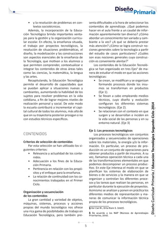 5
Diseño
Curricular
Primaria
/
Educación
Tecnológica
Segundo
Ciclo
2014
• y la resolución de problemas en con-
textos sociotécnicos.
Además, la incorporación de la Educa-
ción Tecnológica brinda importantes venta-
jas para la gestión y la organización curricu-
lar escolar. En efecto, la enseñanza situada,
el trabajo por proyectos tecnológicos, la
resolución de situaciones problemáticas, el
diseño, la modelización y las construcciones
son aspectos esenciales de la enseñanza de
la Tecnología, que motivan a los alumnos y
que permiten comprender, contextualizar e
integrar los contenidos de otras áreas tales
como las ciencias, la matemática, la lengua
y las artes.
Recapitulando, la Educación Tecnológica
permite el desarrollo de capacidades que
se puedan aplicar a situaciones nuevas y
cambiantes, aumentando la habilidad de los
sujetos para resolver problemas en la vida
cotidiana, a fin de lograr mejores niveles de
realización personal y social. De este modo
la escuela contribuirá a incrementar el capi-
tal cultural de todos los alumnos, más allá de
que en su trayectoria posterior prosigan o no
con estudios técnicos específicos.
CONTENIDOS
Criterios de selección de contenidos
Par esta selección se han utilizado los si-
guientes criterios:
• Relevancia y actualidad de los conte-
nidos.
• Adecuación a los fines de la Educa-
ción Primaria.
• Pertinencia en relación con los propó-
sitos y el enfoque para la enseñanza.
• La relación de continuidad con los co-
nocimientos trabajados en el Primer
Ciclo.
Organización y secuenciación
de los contenidos
La gran cantidad y variedad de objetos,
máquinas, sistemas, procesos y acciones
propias del mundo tecnológico nos ofrece
una rica gama de posibilidades de trabajo en
Educación Tecnológica, pero también pre-
senta dificultades a la hora de seleccionar los
contenidos de aprendizaje. ¿Qué podemos
hacer en el aula frente a un caudal de infor-
mación aparentemente tan diverso? ¿Cómo
abordar un conocimiento tan variado y cam-
biante a la vez? ¿A qué se debería prestar
más atención? ¿Cómo se logra construir no-
ciones generales sobre la tecnología a partir
del estudio de casos particulares? ¿Cuáles
son esas nociones generales cuya construc-
ción es conveniente alentar?5
Los contenidos de la Educación Tecnoló-
gica se han organizado en tres Ejes6
de ma-
nera de estudiar el modo en que las acciones
tecnológicas:
• Se crean, se modifican y se organizan
formando procesos donde los insu-
mos se transforman en productos
(Eje 1).
• Se llevan a cabo empleando medios
técnicos, cuyo diseño y evolución
configuran los diferentes sistemas
tecnológicos. (Eje 2).
• Se relacionan con el contexto en que
surgen y se desarrollan e inciden en
la vida social de las personas y en su
entorno natural. (Eje 3)
Eje 1: Los procesos tecnológicos
Los procesos tecnológicos son conjuntos
organizados y secuenciados de operaciones
sobre los materiales, la energía y/o la infor-
mación. En particular, un proceso de pro-
ducción es un conjunto de operaciones para
obtener productos a partir de insumos. A su
vez, llamamos operación técnica a cada una
de las transformaciones elementales en que
podemos descomponer un proceso produc-
tivo. En este Eje interesa el modo en que se
planifican los sistemas de elaboración de
bienes o de servicios y la manera en que se
organizan y controlan los diferentes proce-
sos y las tareas que realizan las personas, en
particular durante la ejecución de proyectos.
Asimismo se analizan y ponen en práctica los
diferentes medios de representación y ma-
neras de comunicar la información técnica
propia de los procesos tecnológicos.
5 Ver Cwi M.; Orta Klein S. (2007).
6 De acuerdo a los NAP (Núcleos de Aprendizajes
Prioritarios, 2010).
 