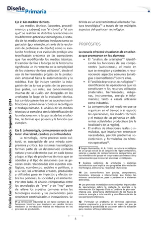 6
Diseño
Curricular
Primaria
/
Educación
Tecnológica
Segundo
Ciclo
2014
Eje 2: Los medios técnicos
Los medios técnicos (soportes, procedi-
mientos y saberes) son “el cómo” y “el con
qué” se realizan las distintas operaciones en
los diferentes procesos tecnológicos. El estu-
dio de los medios técnicos involucra tanto su
gestación (por ejemplo, a través de la resolu-
ción de problemas de diseño) como su evo-
lución histórica; esta evolución produjo una
tecnificación creciente de las operaciones
que fue modificando los medios técnicos.
El cambio técnico a lo largo de la historia ha
significado un incremento en la complejidad
de los sistemas técnicos utilizados7
, desde el
uso de herramientas propias de la produc-
ción artesanal hasta la automatización y la
robótica. Este Eje incluye también la inda-
gación de las tareas propias de las personas
(sus gestos, sus roles, sus conocimientos)
muchas de las cuales son delegadas en los
artefactos lo largo de la evolución técnica.
Los cambios presentes en las sucesivas tecni-
ficaciones permiten ver como se reconfigura
el trabajo humano. El análisis de los medios
técnicos se completa con la identificación de
las relaciones entre las partes de los artefac-
tos, las formas que poseen y la función que
cumplen.
Eje 3: La tecnología, como proceso socio cul-
tural: diversidad, cambios y continuidades
La tecnología, como proceso socio cul-
tural, es susceptible de una mirada com-
prensiva y crítica. Los sistemas tecnológicos
forman parte de un determinado contexto
natural y social de modo que, en cada época
y lugar, el tipo de problemas técnicos que se
abordan y el tipo de soluciones que se ge-
neran están relacionados con aspectos eco-
lógicos, económicos, sociales o políticos; y
a su vez, los artefactos creados, producidos
y utilizados generan impactos y efectos so-
bre las personas, la sociedad y el ambiente.
Por otro lado, el análisis comparativo entre
las tecnologías de “ayer” y de “hoy” pone
de relieve los aspectos comunes entre las
tecnologías nuevas y las precedentes para
reconocer continuidades e innovaciones. Se
7 La revolución industrial es un típico ejemplo de un
fenómeno histórico que involucró un cambio técnico
mediante la introducción masiva de máquinas en los
procesos de producción.
brinda así un acercamiento a la llamada “cul-
tura tecnológica”8
a través de los múltiples
aspectos del quehacer tecnológico.
PROPÓSITOS
La escuela ofrecerá situaciones de enseñan-
za que promuevan en los alumnos:
• El “análisis de artefactos”9
identifi-
cando las funciones de sus compo-
nentes (subsistemas), el modo en
que se energizan y controlan, y reco-
nociendo aspectos comunes (analo-
gías o isomorfismos10
) entre ellos.
• El“análisisdeprocesostecnológicos”11
identificando las operaciones que los
constituyen y los recursos utilizados
(materiales, herramientas, máqui-
nas, instrumentos, energía e infor-
mación); tanto a escala artesanal
como industrial.
• La comprensión del modo en que se
organizan en el tiempo y el espacio
las operaciones, los medios técnicos
y el trabajo de las personas en dife-
rentes actividades productivas (de la
localidad y de la región).
• El análisis de situaciones reales o si-
muladas, que involucren: reconocer
necesidades, percibir problemas so-
ciotécnicos y formularlos en térmi-
nos operativos12
.
8 Según Quintanilla, M. A. (1991), la cultura tecnológica
de un grupo social es el conjunto de representaciones,
valores y pautas de comportamiento compartidos por
los miembros del grupo en los procesos de interacción y
comunicación que involucran sistemas tecnológicos.
9 Análisis sistémico de artefactos y sistemas
sociotécnicos que implica una progresiva diferenciación
morfológica, estructural, relacional y funcional.
10 Los isomorfismos son pautas, componentes,
funciones, procesos o interacciones que tienen las
mismas características, pese a pertenecer a sistemas
diferentes.
11 Los procesos tecnológicos son conjuntos organizados
de operaciones sobre la materia, la energía o la
información. En Segundo Ciclo el “análisis de procesos”
implica una progresiva identificación de los flujos de
materia, energía e información y una diferenciación de
las operaciones técnicas.
12 Formular un problema en términos operativos
implica expresarlo y precisarlo de modo tal que se
desprenda la posibilidad de accionar sobre la situación
para resolver el/los problema/as.
 