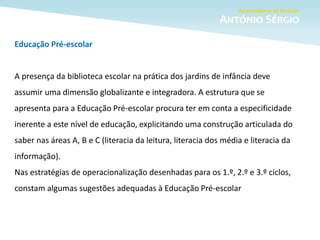 Educação Pré-escolar
A presença da biblioteca escolar na prática dos jardins de infância deve
assumir uma dimensão globalizante e integradora. A estrutura que se
apresenta para a Educação Pré-escolar procura ter em conta a especificidade
inerente a este nível de educação, explicitando uma construção articulada do
saber nas áreas A, B e C (literacia da leitura, literacia dos média e literacia da
informação).
Nas estratégias de operacionalização desenhadas para os 1.º, 2.º e 3.º ciclos,
constam algumas sugestões adequadas à Educação Pré-escolar
 