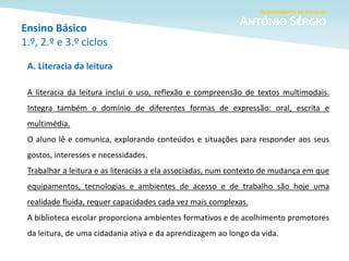 Ensino Básico
1.º, 2.º e 3.º ciclos
A. Literacia da leitura
A literacia da leitura inclui o uso, reflexão e compreensão de textos multimodais.
Integra também o domínio de diferentes formas de expressão: oral, escrita e
multimédia.
O aluno lê e comunica, explorando conteúdos e situações para responder aos seus
gostos, interesses e necessidades.
Trabalhar a leitura e as literacias a ela associadas, num contexto de mudança em que
equipamentos, tecnologias e ambientes de acesso e de trabalho são hoje uma
realidade fluida, requer capacidades cada vez mais complexas.
A biblioteca escolar proporciona ambientes formativos e de acolhimento promotores
da leitura, de uma cidadania ativa e da aprendizagem ao longo da vida.
 