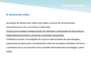 B. Literacia dos média
As práticas de literacia dos média visam dotar os alunos de conhecimentos
necessários para o seu uso criativo e informado.
O aluno usa os média e espaços sociais de interação e comunicação de forma ética e
responsável para produzir, comunicar e participar civicamente.
A biblioteca escolar cria condições de acesso e oportunidades de aprendizagem,
capacitando os jovens para a compreensão crítica da mensagem mediática, de forma
a contribuir para a sua inclusão numa sociedade dominada pelas tecnologias e pelos
média.
 