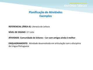Planificação de Atividades
Exemplos
REFERENCIAL (ÁREA A): Literacia da Leitura
NÍVEL DE ENSINO: 2.º ciclo
ATIVIDADE: Comunidade de leitores – Ler com amigos ainda é melhor
ENQUADRAMENTO: Atividade desenvolvida em articulação com a disciplina
de Língua Portuguesa
 