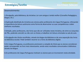 Estratégias/Tarefas
Desenvolvimento:
1.Divulgação, pela biblioteca, da iniciativa: Ler com amigos é ainda melhor (Conselho Pedagógico,
blogue, etc.)
2.Explicação detalhada da iniciativa aos alunos pelos professores de Língua Portuguesa, reforçando
a importância da leitura autónoma como forma de desenvolver as suas competências e obter
melhores resultados.
3.Seleção, pelos professores, dos livros que vão ser utilizados nesta iniciativa, de entre os conjuntos
do PNL, podendo coincidir ou não com os títulos a trabalhar em leitura orientada na sala de aula.
4.Divulgação dos títulos escolhidos, através do blogue da biblioteca e de uma exposição dos livros
na biblioteca escolar. Pode também recorrer-se a livros da biblioteca digital.
5.Em Língua Portuguesa, os professores promovem a votação do título que os alunos consideram
poder corresponder ao livro mais interessante, sendo estes resultados comunicados à biblioteca
através do blogue.
6.Os professores de Língua Portuguesa motivam os alunos para se inscreverem nesta atividade.
 