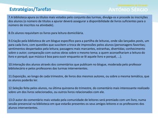 Estratégias/Tarefas
7.A biblioteca apura os títulos mais votados pelo conjunto das turmas, divulga-os e procede às inscrições
dos alunos (o número de títulos a apurar deverá assegurar a disponibilidade de livros suficientes para o
número de inscritos na atividade).
8.Os alunos requisitam os livros para leitura domiciliária.
9.Criação pela biblioteca de um blogue específico para a partilha de leituras, onde são lançados posts, um
para cada livro, com questões que suscitem a troca de impressões pelos alunos (personagens favoritas;
sentimentos despertados pela leitura; passagens mais marcantes, estranhas, divertidas; conhecimento
sobre o autor; comparação com outras obras sobre o mesmo tema; a quem aconselhariam a leitura do
livro e porquê; que música é boa para ouvir enquanto se lê aquele livro e porquê, ...).
10.Interação dos alunos através dos comentários que publicam no blogue, moderada pelo professor
bibliotecário e pelos professores das turmas intervenientes.
11.Exposição, ao longo de cada trimestre, de livros dos mesmos autores, ou sobre a mesma temática, que
os alunos poderão ler.
12.Seleção feita pelos alunos, na última quinzena do trimestre, do comentário mais interessante realizado
sobre um dos livros selecionados, ou outros livros relacionados com ele.
13.O autor do comentário mais votado pela comunidade de leitores será premiado com um livro, numa
sessão presencial na biblioteca em que estarão presentes os seus amigos leitores e os professores dos
alunos intervenientes.
 