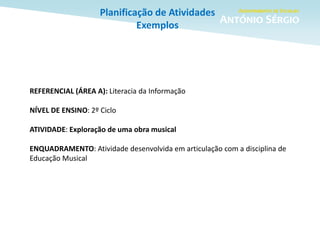 Planificação de Atividades
Exemplos
REFERENCIAL (ÁREA A): Literacia da Informação
NÍVEL DE ENSINO: 2º Ciclo
ATIVIDADE: Exploração de uma obra musical
ENQUADRAMENTO: Atividade desenvolvida em articulação com a disciplina de
Educação Musical
 