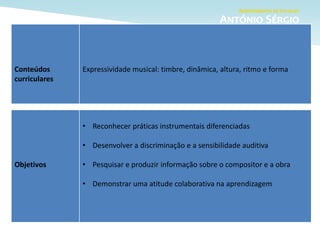 Objetivos
• Reconhecer práticas instrumentais diferenciadas
• Desenvolver a discriminação e a sensibilidade auditiva
• Pesquisar e produzir informação sobre o compositor e a obra
• Demonstrar uma atitude colaborativa na aprendizagem
Conteúdos
curriculares
Expressividade musical: timbre, dinâmica, altura, ritmo e forma
 