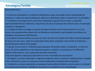 Estratégias/Tarefas
Desenvolvimento:
1. O docente da disciplina e o professor bibliotecário, após articulação entre a planificação da
disciplina e o plano de ação da biblioteca, definem as diferentes ações a implementar na atividade.
2. O professor da disciplina fará uma breve introdução ao grupo /turma sobre o conteúdo
Expressividade Musical, referindo a importância da obra O Carnaval dos Animais como um exemplo
completo e abrangente.
3. A audição da obra na íntegra ou apenas de alguns excertos mais interessantes far-se-á com
recurso aos equipamentos disponíveis na biblioteca, articulando a participação do professor da
disciplina e do professor bibliotecário.
4. O professor da área aborda um pouco da vida e da obra de Camille Saint-Säens (contextualização
da época em que viveu, razão da composição desta obra), propondo como tarefa de extensão o
aprofundamento destas informações.
5. O grupo /turma recorre à biblioteca para pesquisar elementos sobre o compositor e a obra em
causa. Os alunos organizam-se em pequenos grupos e realizam a sua pesquisa nos diferentes
suportes informativos, com o apoio dos docentes envolvidos.
6. Na aula seguinte, cada grupo apresenta à turma o resultado da sua pesquisa.
7. De seguida os alunos respondem a algumas perguntas sobre os excertos, estabelecendo a relação
entre o animal em causa e os recursos musicais expressivos utilizados pelo compositor.
8. Finalmente, os alunos resolverão um pequeno teste auditivo tímbrico e escrito sobre o conteúdo
em estudo (que fornecerá o feedback necessário) e procederão à sua autoavaliação.
 