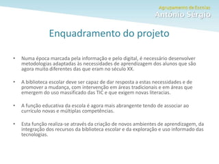 Como fazer um trabalho escolar
Enquadramento do projeto
• Numa época marcada pela informação e pelo digital, é necessário desenvolver
metodologias adaptadas às necessidades de aprendizagem dos alunos que são
agora muito diferentes das que eram no século XX.
• A biblioteca escolar deve ser capaz de dar resposta a estas necessidades e de
promover a mudança, com intervenção em áreas tradicionais e em áreas que
emergem do uso massificado das TIC e que exigem novas literacias.
• A função educativa da escola é agora mais abrangente tendo de associar ao
currículo novas e múltiplas competências.
• Esta função realiza-se através da criação de novos ambientes de aprendizagem, da
integração dos recursos da biblioteca escolar e da exploração e uso informado das
tecnologias.
 