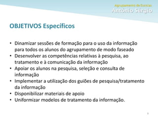 Como fazer um trabalho escolar 5
OBJETIVOS Específicos
• Dinamizar sessões de formação para o uso da informação
para todos os alunos do agrupamento de modo faseado
• Desenvolver as competências relativas à pesquisa, ao
tratamento e à comunicação da informação
• Apoiar os alunos na pesquisa, seleção e consulta de
informação
• Implementar a utilização dos guiões de pesquisa/tratamento
da informação
• Disponibilizar materiais de apoio
• Uniformizar modelos de tratamento da informação.
 