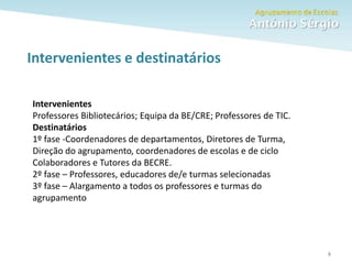 Como fazer um trabalho escolar 6
Intervenientes e destinatários
Intervenientes
Professores Bibliotecários; Equipa da BE/CRE; Professores de TIC.
Destinatários
1º fase -Coordenadores de departamentos, Diretores de Turma,
Direção do agrupamento, coordenadores de escolas e de ciclo
Colaboradores e Tutores da BECRE.
2º fase – Professores, educadores de/e turmas selecionadas
3º fase – Alargamento a todos os professores e turmas do
agrupamento
 