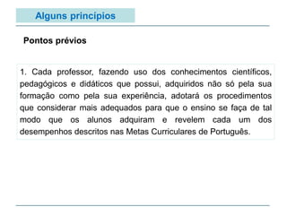 Alguns princípios
1. Cada professor, fazendo uso dos conhecimentos científicos,
pedagógicos e didáticos que possui, adquiridos não só pela sua
formação como pela sua experiência, adotará os procedimentos
que considerar mais adequados para que o ensino se faça de tal
modo que os alunos adquiram e revelem cada um dos
desempenhos descritos nas Metas Curriculares de Português.
Pontos prévios
 