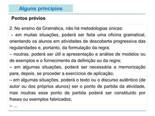 Alguns princípios
2. No ensino da Gramática, não há metodologias únicas:
– em muitas situações, poderá ser feita uma oficina gramatical,
orientando os alunos em atividades de descoberta progressiva das
regularidades e, portanto, da formulação da regra;
– noutras, poderá ser útil a apresentação e análise de modelos ou
de exemplos e o fornecimento da definição ou da regra;
– em algumas situações, poderá ser necessária a memorização
para, depois, se proceder a exercícios de aplicação;
– em algumas situações, poderá o texto ou o discurso autêntico (de
autor ou dos próprios alunos) ser o ponto de partida da atividade,
mas noutras esse ponto de partida poderá ser constituído por
frases ou exemplos fabricados;
– …
Pontos prévios
 