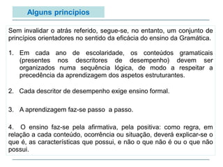 Alguns princípios
Sem invalidar o atrás referido, segue-se, no entanto, um conjunto de
princípios orientadores no sentido da eficácia do ensino da Gramática.
1. Em cada ano de escolaridade, os conteúdos gramaticais
(presentes nos descritores de desempenho) devem ser
organizados numa sequência lógica, de modo a respeitar a
precedência da aprendizagem dos aspetos estruturantes.
2. Cada descritor de desempenho exige ensino formal.
3. A aprendizagem faz-se passo a passo.
4. O ensino faz-se pela afirmativa, pela positiva: como regra, em
relação a cada conteúdo, ocorrência ou situação, deverá explicar-se o
que é, as características que possui, e não o que não é ou o que não
possui.
 