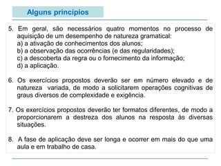 5. Em geral, são necessários quatro momentos no processo de
aquisição de um desempenho de natureza gramatical:
a) a ativação de conhecimentos dos alunos;
b) a observação das ocorrências (e das regularidades);
c) a descoberta da regra ou o fornecimento da informação;
d) a aplicação.
6. Os exercícios propostos deverão ser em número elevado e de
natureza variada, de modo a solicitarem operações cognitivas de
graus diversos de complexidade e exigência.
7. Os exercícios propostos deverão ter formatos diferentes, de modo a
proporcionarem a destreza dos alunos na resposta às diversas
situações.
8. A fase de aplicação deve ser longa e ocorrer em mais do que uma
aula e em trabalho de casa.
Alguns princípios
 