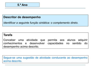 Descritor de desempenho
Identificar a seguinte função sintática: o complemento direto.
5.º Ano
Tarefa
Conceber uma atividade que permita aos alunos adquirir
conhecimentos e desenvolver capacidades no sentido do
desempenho acima descrito.
Segue-se uma sugestão de atividade conducente ao desempenho
acima descrito.
 