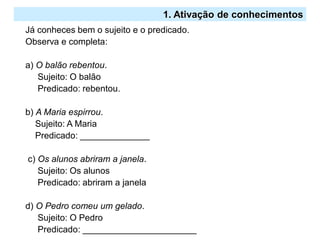2.º Ciclo
Já conheces bem o sujeito e o predicado.
Observa e completa:
a) O balão rebentou.
Sujeito: O balão
Predicado: rebentou.
b) A Maria espirrou.
Sujeito: A Maria
Predicado: ______________
c) Os alunos abriram a janela.
Sujeito: Os alunos
Predicado: abriram a janela
d) O Pedro comeu um gelado.
Sujeito: O Pedro
Predicado: _______________________
1. Ativação de conhecimentos
 