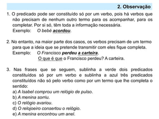2.º Ciclo
1. O predicado pode ser constituído só por um verbo, pois há verbos que
não precisam de nenhum outro termo para os acompanhar, para os
completar. Por si só, têm toda a informação necessária.
Exemplo: O bebé acordou.
2. No entanto, na maior parte dos casos, os verbos precisam de um termo
para que a ideia que se pretende transmitir com eles fique completa.
Exemplo: O Francisco perdeu a carteira.
O que é que o Francisco perdeu? A carteira.
3. Nas frases que se seguem, sublinha a verde dois predicados
constituídos só por um verbo e sublinha a azul três predicados
constituídos não só pelo verbo como por um termo que lhe completa o
sentido:
a) A Isabel comprou um relógio de pulso.
b) A menina sorriu.
c) O relógio avariou.
d) O relojoeiro consertou o relógio.
e) A menina encontrou um anel.
2. Observação
 