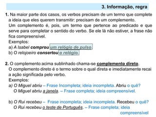 2.º Ciclo
1. Na maior parte dos casos, os verbos precisam de um termo que complete
a ideia que eles querem transmitir: precisam de um complemento.
Um complemento é, pois, um termo que pertence ao predicado e que
serve para completar o sentido do verbo. Se ele lá não estiver, a frase não
fica compreensível.
Exemplos:
a) A Isabel comprou um relógio de pulso.
b) O relojoeiro consertou o relógio.
2. O complemento acima sublinhado chama-se complemento direto.
O complemento direto é o termo sobre o qual direta e imediatamente recai
a ação significada pelo verbo.
Exemplos:
a) O Miguel abriu – Frase Incompleta; ideia incompleta. Abriu o quê?
O Miguel abriu a janela. – Frase completa; ideia compreensível.
b) O Rui recebeu – Frase incompleta; ideia incompleta. Recebeu o quê?
O Rui recebeu o teste de Português. – Frase completa; ideia
compreensível
3. Informação, regra
 